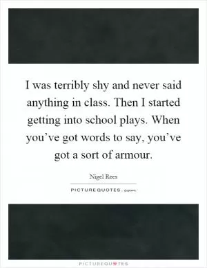 I was terribly shy and never said anything in class. Then I started getting into school plays. When you’ve got words to say, you’ve got a sort of armour Picture Quote #1