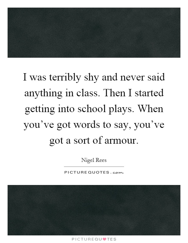 I was terribly shy and never said anything in class. Then I started getting into school plays. When you've got words to say, you've got a sort of armour Picture Quote #1