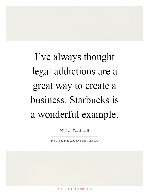 I've always thought legal addictions are a great way to create a business. Starbucks is a wonderful example Picture Quote #1