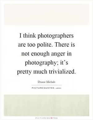 I think photographers are too polite. There is not enough anger in photography; it’s pretty much trivialized Picture Quote #1