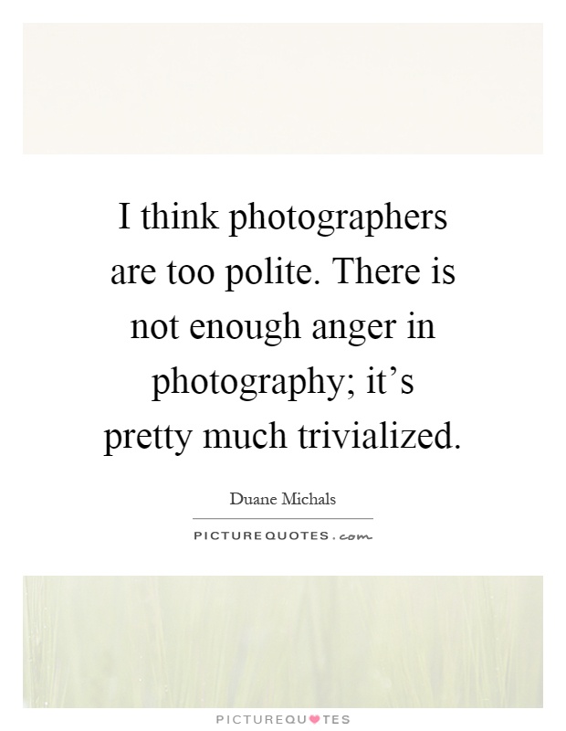 I think photographers are too polite. There is not enough anger in photography; it's pretty much trivialized Picture Quote #1