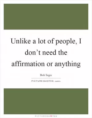 Unlike a lot of people, I don’t need the affirmation or anything Picture Quote #1