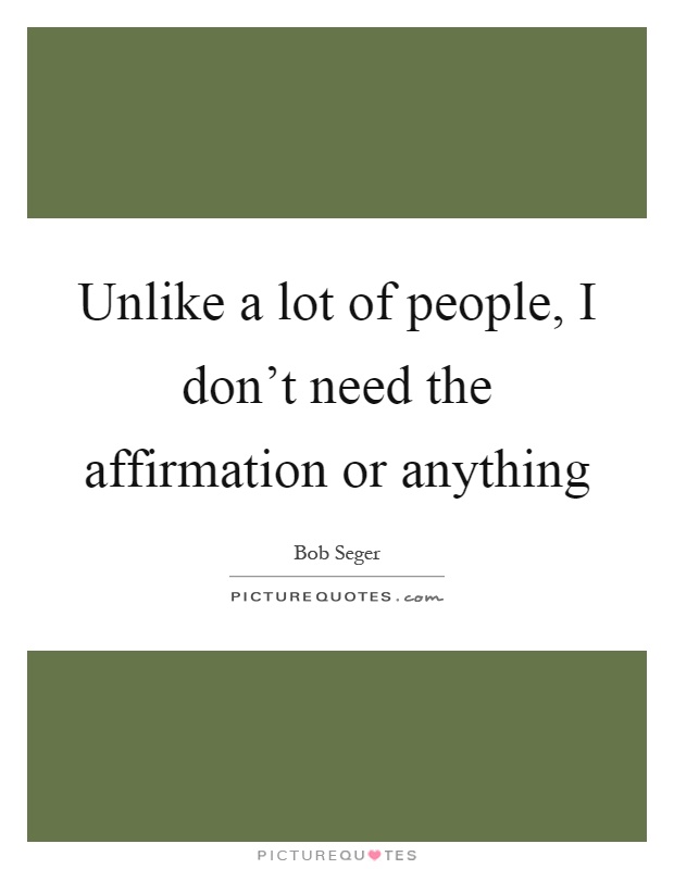 Unlike a lot of people, I don't need the affirmation or anything Picture Quote #1