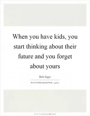 When you have kids, you start thinking about their future and you forget about yours Picture Quote #1