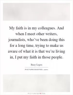 My faith is in my colleagues. And when I meet other writers, journalists, who’ve been doing this for a long time, trying to make us aware of what it is that we’re living in, I put my faith in those people Picture Quote #1