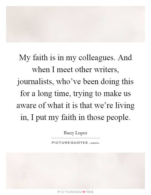 My faith is in my colleagues. And when I meet other writers, journalists, who've been doing this for a long time, trying to make us aware of what it is that we're living in, I put my faith in those people Picture Quote #1