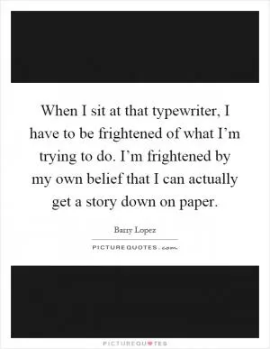 When I sit at that typewriter, I have to be frightened of what I’m trying to do. I’m frightened by my own belief that I can actually get a story down on paper Picture Quote #1