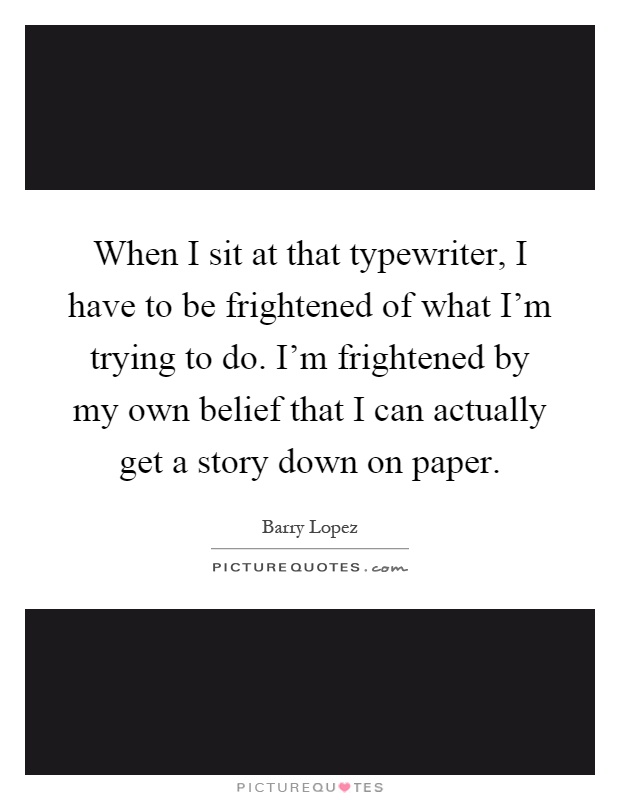 When I sit at that typewriter, I have to be frightened of what I'm trying to do. I'm frightened by my own belief that I can actually get a story down on paper Picture Quote #1