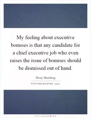 My feeling about executive bonuses is that any candidate for a chief executive job who even raises the issue of bonuses should be dismissed out of hand Picture Quote #1