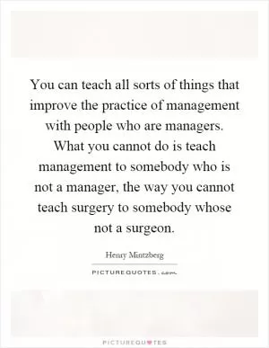 You can teach all sorts of things that improve the practice of management with people who are managers. What you cannot do is teach management to somebody who is not a manager, the way you cannot teach surgery to somebody whose not a surgeon Picture Quote #1