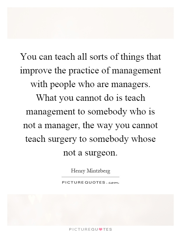 You can teach all sorts of things that improve the practice of management with people who are managers. What you cannot do is teach management to somebody who is not a manager, the way you cannot teach surgery to somebody whose not a surgeon Picture Quote #1