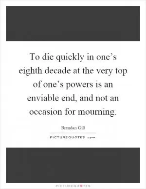 To die quickly in one’s eighth decade at the very top of one’s powers is an enviable end, and not an occasion for mourning Picture Quote #1