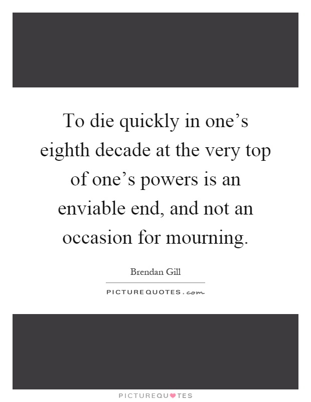 To die quickly in one's eighth decade at the very top of one's powers is an enviable end, and not an occasion for mourning Picture Quote #1