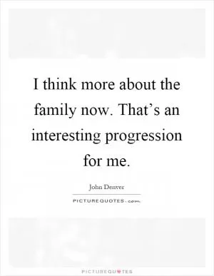 I think more about the family now. That’s an interesting progression for me Picture Quote #1
