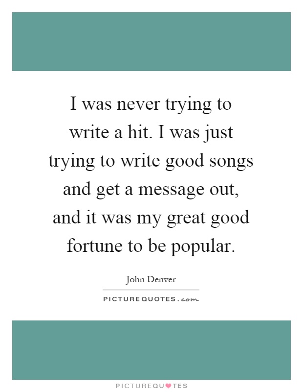 I was never trying to write a hit. I was just trying to write good songs and get a message out, and it was my great good fortune to be popular Picture Quote #1
