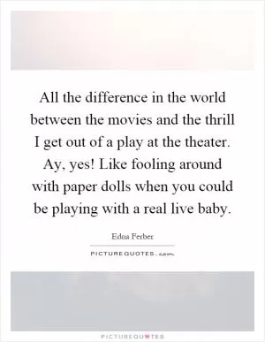 All the difference in the world between the movies and the thrill I get out of a play at the theater. Ay, yes! Like fooling around with paper dolls when you could be playing with a real live baby Picture Quote #1