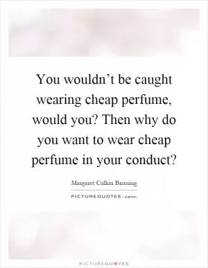 You wouldn’t be caught wearing cheap perfume, would you? Then why do you want to wear cheap perfume in your conduct? Picture Quote #1