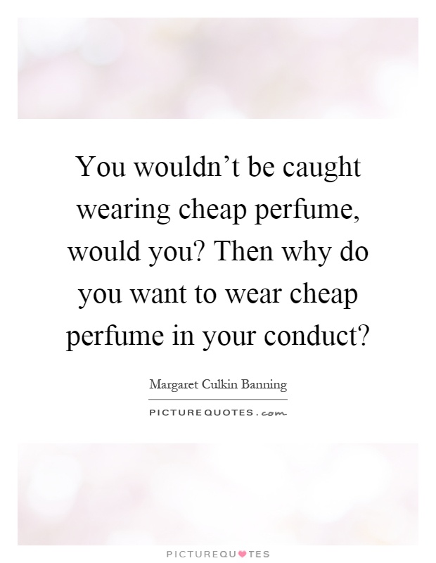 You wouldn't be caught wearing cheap perfume, would you? Then why do you want to wear cheap perfume in your conduct? Picture Quote #1