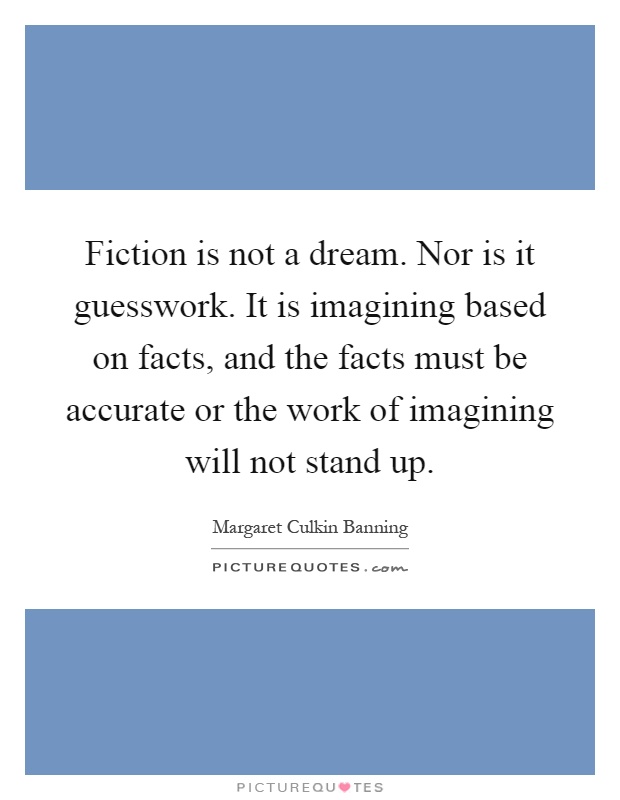 Fiction is not a dream. Nor is it guesswork. It is imagining based on facts, and the facts must be accurate or the work of imagining will not stand up Picture Quote #1