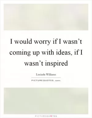 I would worry if I wasn’t coming up with ideas, if I wasn’t inspired Picture Quote #1