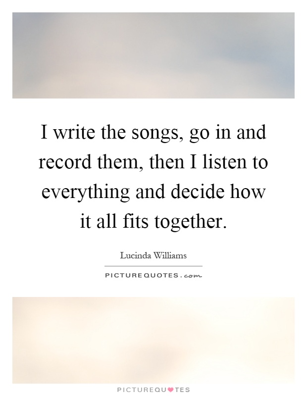 I write the songs, go in and record them, then I listen to everything and decide how it all fits together Picture Quote #1