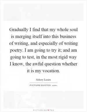 Gradually I find that my whole soul is merging itself into this business of writing, and especially of writing poetry. I am going to try it; and am going to test, in the most rigid way I know, the awful question whether it is my vocation Picture Quote #1