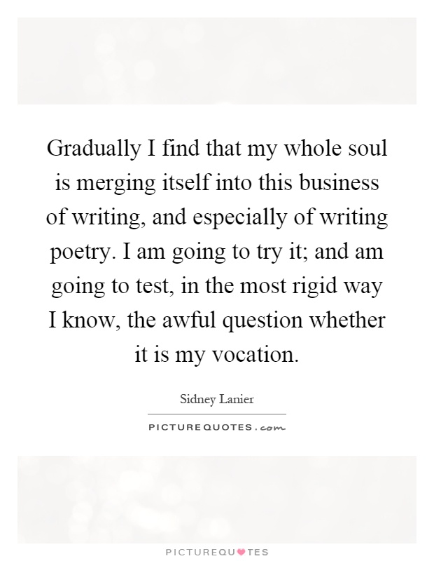 Gradually I find that my whole soul is merging itself into this business of writing, and especially of writing poetry. I am going to try it; and am going to test, in the most rigid way I know, the awful question whether it is my vocation Picture Quote #1