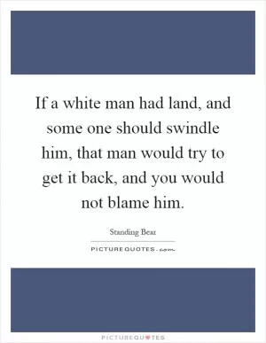 If a white man had land, and some one should swindle him, that man would try to get it back, and you would not blame him Picture Quote #1