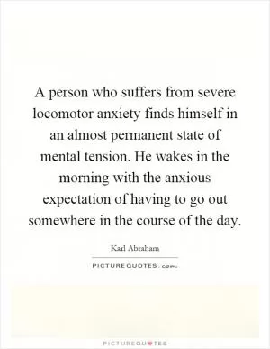 A person who suffers from severe locomotor anxiety finds himself in an almost permanent state of mental tension. He wakes in the morning with the anxious expectation of having to go out somewhere in the course of the day Picture Quote #1