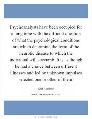 Psychoanalysts have been occupied for a long time with the difficult question of what the psychological conditions are which determine the form of the neurotic disease to which the individual will succumb. It is as though he had a choice between different illnesses and led by unknown impulses selected one or other of them Picture Quote #1