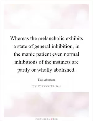 Whereas the melancholic exhibits a state of general inhibition, in the manic patient even normal inhibitions of the instincts are partly or wholly abolished Picture Quote #1