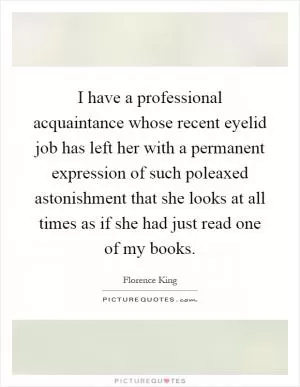 I have a professional acquaintance whose recent eyelid job has left her with a permanent expression of such poleaxed astonishment that she looks at all times as if she had just read one of my books Picture Quote #1