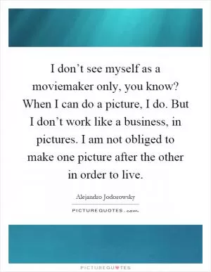 I don’t see myself as a moviemaker only, you know? When I can do a picture, I do. But I don’t work like a business, in pictures. I am not obliged to make one picture after the other in order to live Picture Quote #1