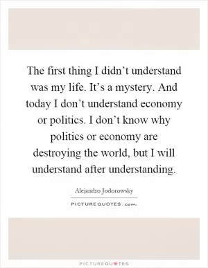The first thing I didn’t understand was my life. It’s a mystery. And today I don’t understand economy or politics. I don’t know why politics or economy are destroying the world, but I will understand after understanding Picture Quote #1