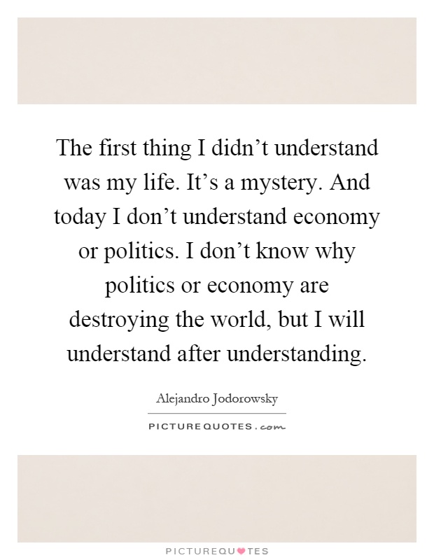 The first thing I didn't understand was my life. It's a mystery. And today I don't understand economy or politics. I don't know why politics or economy are destroying the world, but I will understand after understanding Picture Quote #1