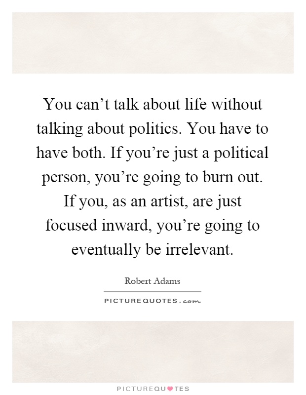 You can't talk about life without talking about politics. You have to have both. If you're just a political person, you're going to burn out. If you, as an artist, are just focused inward, you're going to eventually be irrelevant Picture Quote #1