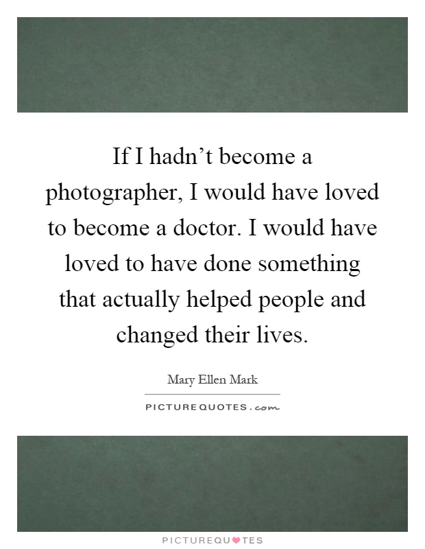 If I hadn't become a photographer, I would have loved to become a doctor. I would have loved to have done something that actually helped people and changed their lives Picture Quote #1
