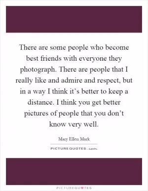 There are some people who become best friends with everyone they photograph. There are people that I really like and admire and respect, but in a way I think it’s better to keep a distance. I think you get better pictures of people that you don’t know very well Picture Quote #1