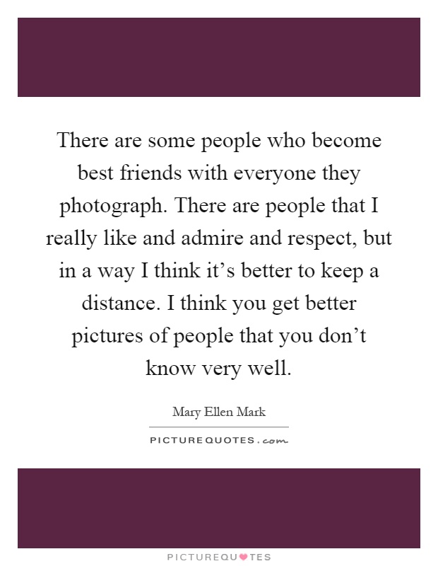 There are some people who become best friends with everyone they photograph. There are people that I really like and admire and respect, but in a way I think it's better to keep a distance. I think you get better pictures of people that you don't know very well Picture Quote #1