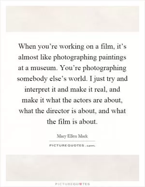 When you’re working on a film, it’s almost like photographing paintings at a museum. You’re photographing somebody else’s world. I just try and interpret it and make it real, and make it what the actors are about, what the director is about, and what the film is about Picture Quote #1