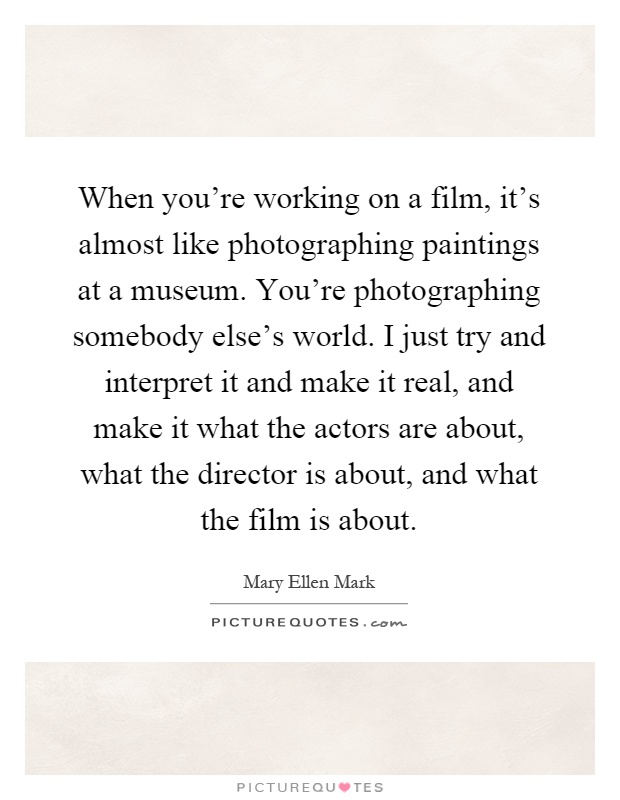 When you're working on a film, it's almost like photographing paintings at a museum. You're photographing somebody else's world. I just try and interpret it and make it real, and make it what the actors are about, what the director is about, and what the film is about Picture Quote #1