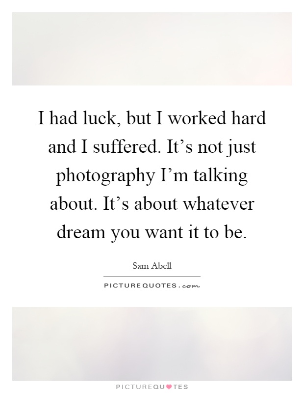 I had luck, but I worked hard and I suffered. It's not just photography I'm talking about. It's about whatever dream you want it to be Picture Quote #1