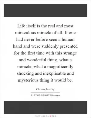 Life itself is the real and most miraculous miracle of all. If one had never before seen a human hand and were suddenly presented for the first time with this strange and wonderful thing, what a miracle, what a magnificently shocking and inexplicable and mysterious thing it would be Picture Quote #1