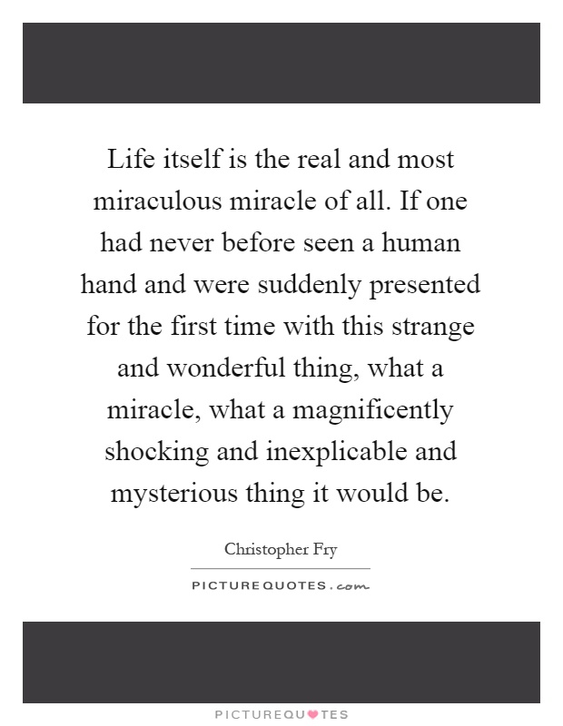 Life itself is the real and most miraculous miracle of all. If one had never before seen a human hand and were suddenly presented for the first time with this strange and wonderful thing, what a miracle, what a magnificently shocking and inexplicable and mysterious thing it would be Picture Quote #1