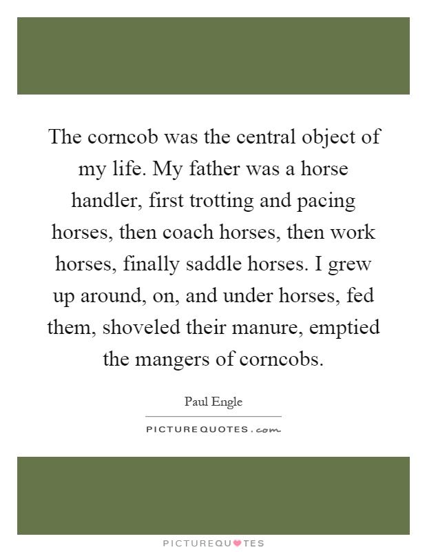 The corncob was the central object of my life. My father was a horse handler, first trotting and pacing horses, then coach horses, then work horses, finally saddle horses. I grew up around, on, and under horses, fed them, shoveled their manure, emptied the mangers of corncobs Picture Quote #1