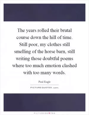 The years rolled their brutal course down the hill of time. Still poor, my clothes still smelling of the horse barn, still writing those doubtful poems where too much emotion clashed with too many words Picture Quote #1
