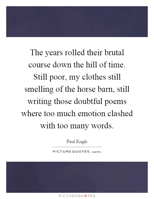 The years rolled their brutal course down the hill of time. Still poor, my clothes still smelling of the horse barn, still writing those doubtful poems where too much emotion clashed with too many words Picture Quote #1