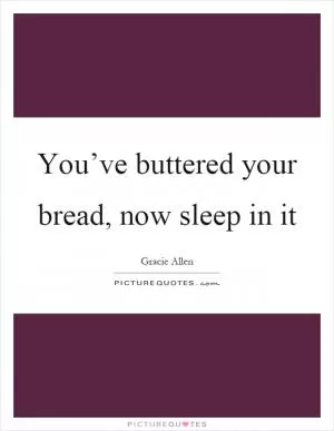 You’ve buttered your bread, now sleep in it Picture Quote #1