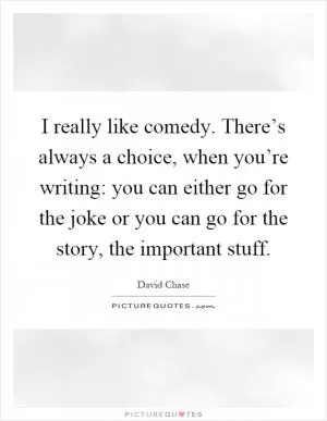 I really like comedy. There’s always a choice, when you’re writing: you can either go for the joke or you can go for the story, the important stuff Picture Quote #1