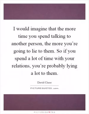 I would imagine that the more time you spend talking to another person, the more you’re going to lie to them. So if you spend a lot of time with your relations, you’re probably lying a lot to them Picture Quote #1